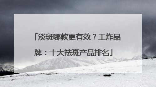 淡斑哪款更有效？王炸品牌：十大祛斑产品排名