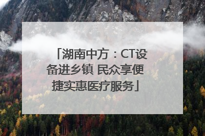 湖南中方：CT设备进乡镇 民众享便捷实惠医疗服务