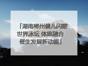 湖南郴州健儿闪耀世界泳坛 体旅融合催生发展新动能