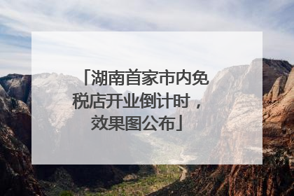 湖南首家市内免税店开业倒计时，效果图公布