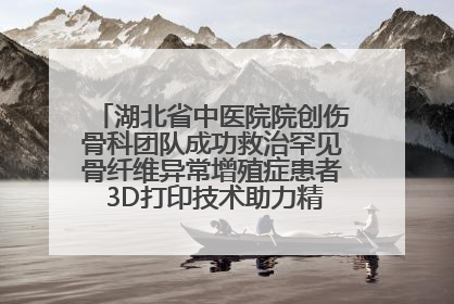 湖北省中医院院创伤骨科团队成功救治罕见骨纤维异常增殖症患者 3D打印技术助力精准矫形手术
