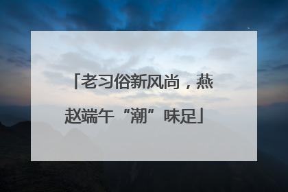 老习俗新风尚，燕赵端午“潮”味足