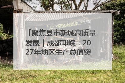 聚焦县市新城高质量发展｜成都邛崃：2027年地区生产总值突破550亿元、建成五百亿级园区