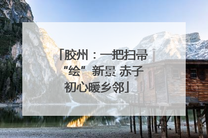 胶州：一把扫帚“绘”新景 赤子初心暖乡邻