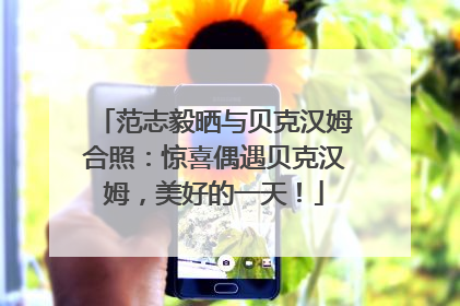 范志毅晒与贝克汉姆合照：惊喜偶遇贝克汉姆，美好的一天！