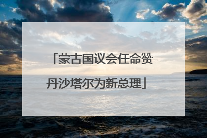 蒙古国议会任命赞丹沙塔尔为新总理