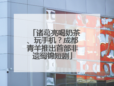 诸葛亮喝奶茶、玩手机？成都青羊推出首部非遗蜀锦短剧