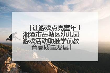 让游戏点亮童年！湘潭市岳塘区幼儿园游戏活动助推学前教育高质量发展