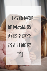 行政检察如何高质效办案？这个省走出新路子