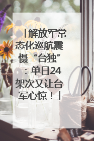解放军常态化巡航震慑“台独”：单日24架次又让台军心惊！