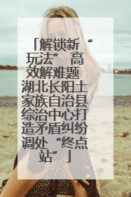 解锁新“玩法” 高效解难题 湖北长阳土家族自治县综治中心打造矛盾纠纷调处“终点站”