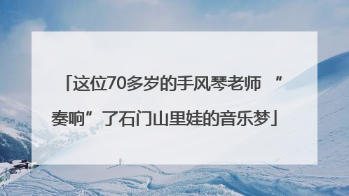 这位70多岁的手风琴老师 “奏响”了石门山里娃的音乐梦
