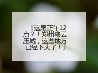 这是正午12点？！郑州乌云压城，这些地方已经下大了！