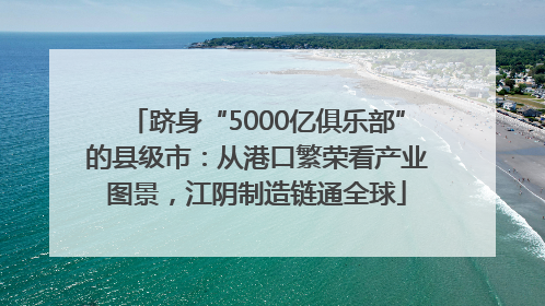 跻身“5000亿俱乐部”的县级市：从港口繁荣看产业图景，江阴制造链通全球