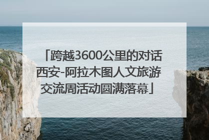 跨越3600公里的对话 西安-阿拉木图人文旅游交流周活动圆满落幕