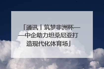 通讯丨筑梦非洲杯——中企助力坦桑尼亚打造现代化体育场