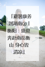 避暑康养到湖南②丨衡阳：盛夏奔赴南岳衡山 身心皆清凉