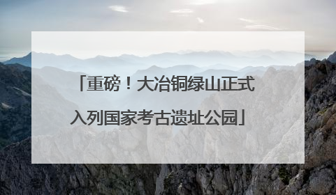 重磅！大冶铜绿山正式入列国家考古遗址公园