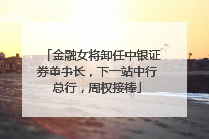 金融女将卸任中银证券董事长，下一站中行总行，周权接棒