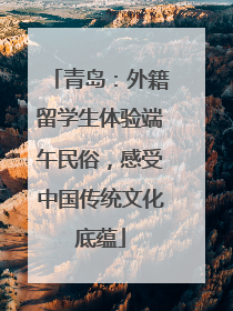 青岛：外籍留学生体验端午民俗，感受中国传统文化底蕴