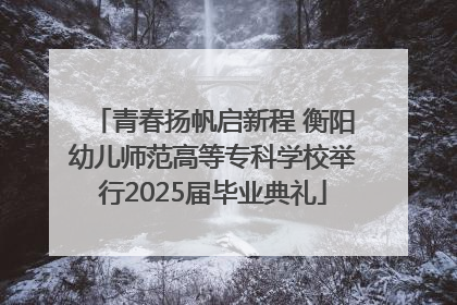 青春扬帆启新程 衡阳幼儿师范高等专科学校举行2025届毕业典礼