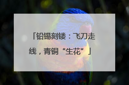 铅锡刻镂：飞刀走线，青铜“生花”