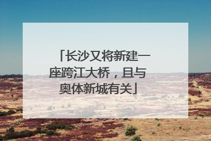 长沙又将新建一座跨江大桥，且与奥体新城有关
