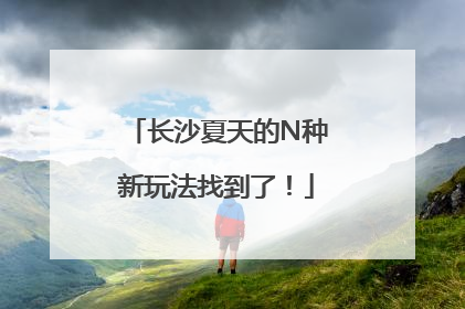 长沙夏天的N种新玩法找到了！