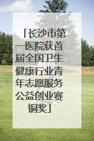 长沙市第一医院获首届全国卫生健康行业青年志愿服务公益创业赛铜奖