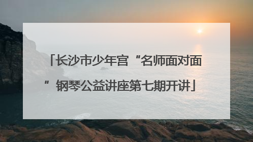 长沙市少年宫“名师面对面”钢琴公益讲座第七期开讲