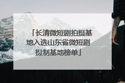长清微短剧拍摄基地入选山东省微短剧摄制基地榜单
