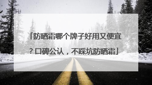 防晒霜哪个牌子好用又便宜？口碑公认，不踩坑防晒霜