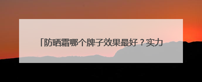 防晒霜哪个牌子效果最好？实力防晒，这些爆火防晒霜值得入手