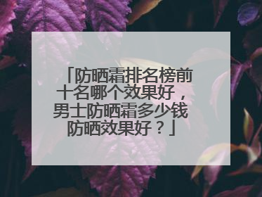 防晒霜排名榜前十名哪个效果好，男士防晒霜多少钱防晒效果好？