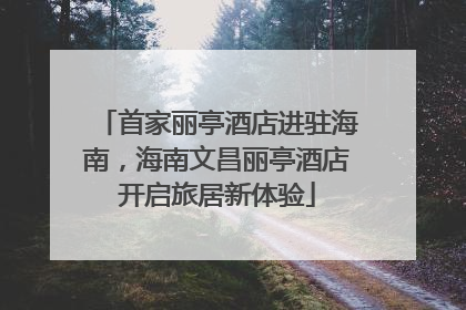 首家丽亭酒店进驻海南，海南文昌丽亭酒店开启旅居新体验