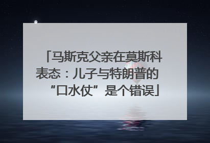 马斯克父亲在莫斯科表态：儿子与特朗普的“口水仗”是个错误