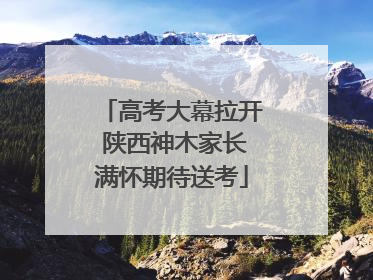 高考大幕拉开 陕西神木家长满怀期待送考