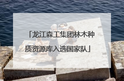 龙江森工集团林木种质资源库入选国家队