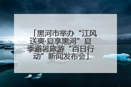 黑河市举办“江风送爽·夏享黑河”夏季避暑旅游“百日行动”新闻发布会