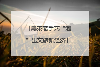 黑茶老手艺“泡”出文旅新经济