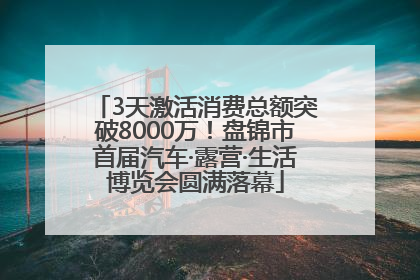 3天激活消费总额突破8000万！盘锦市首届汽车·露营·生活博览会圆满落幕