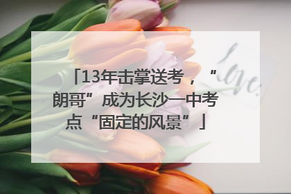 13年击掌送考，“朗哥”成为长沙一中考点“固定的风景”