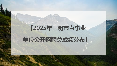 2025年三明市直事业单位公开招聘总成绩公布