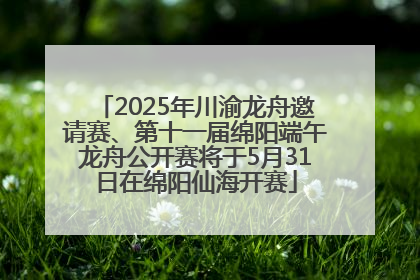 2025年川渝龙舟邀请赛、第十一届绵阳端午龙舟公开赛将于5月31日在绵阳仙海开赛