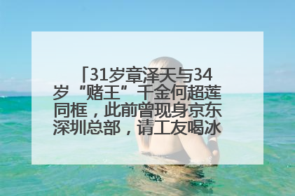 31岁章泽天与34岁“赌王”千金何超莲同框，此前曾现身京东深圳总部，请工友喝冰饮，点了300多杯