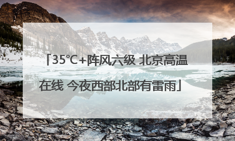 35℃+阵风六级 北京高温在线 今夜西部北部有雷雨