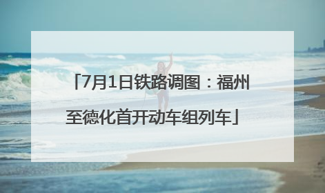 7月1日铁路调图：福州至德化首开动车组列车
