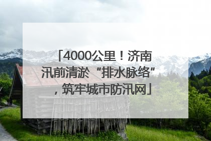 4000公里！济南汛前清淤“排水脉络”，筑牢城市防汛网