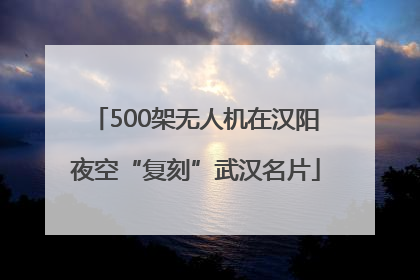 500架无人机在汉阳夜空“复刻”武汉名片