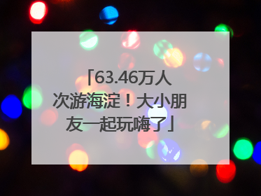 63.46万人次游海淀！大小朋友一起玩嗨了